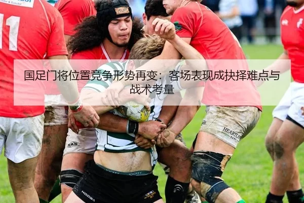 国足门将位置竞争形势再变：客场表现成抉择难点与战术考量