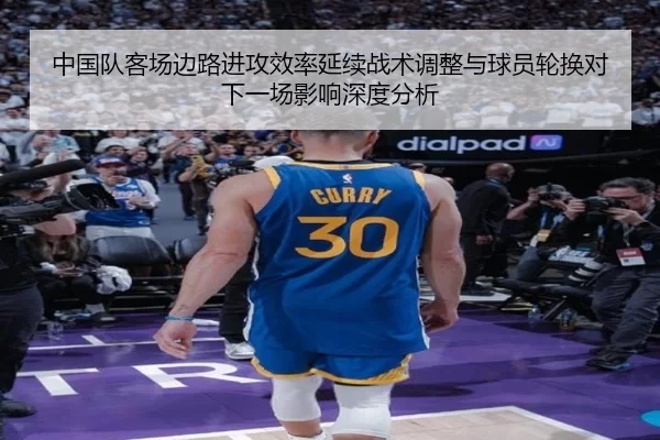 中国队客场边路进攻效率延续战术调整与球员轮换对下一场影响深度分析